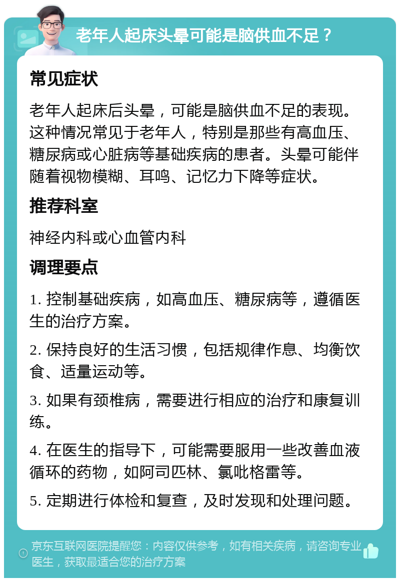 老年人起床头晕可能是脑供血不足？ 常见症状 老年人起床后头晕，可能是脑供血不足的表现。这种情况常见于老年人，特别是那些有高血压、糖尿病或心脏病等基础疾病的患者。头晕可能伴随着视物模糊、耳鸣、记忆力下降等症状。 推荐科室 神经内科或心血管内科 调理要点 1. 控制基础疾病，如高血压、糖尿病等，遵循医生的治疗方案。 2. 保持良好的生活习惯，包括规律作息、均衡饮食、适量运动等。 3. 如果有颈椎病，需要进行相应的治疗和康复训练。 4. 在医生的指导下，可能需要服用一些改善血液循环的药物，如阿司匹林、氯吡格雷等。 5. 定期进行体检和复查，及时发现和处理问题。