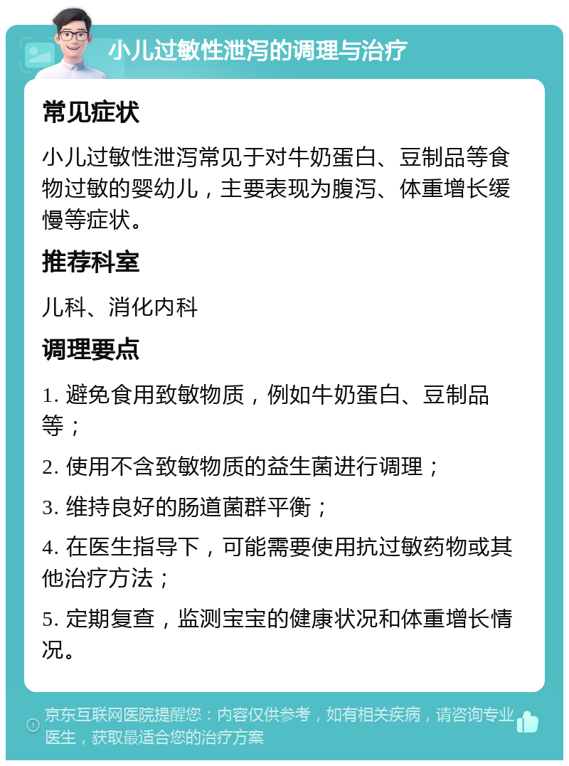 小儿过敏性泄泻的调理与治疗 常见症状 小儿过敏性泄泻常见于对牛奶蛋白、豆制品等食物过敏的婴幼儿，主要表现为腹泻、体重增长缓慢等症状。 推荐科室 儿科、消化内科 调理要点 1. 避免食用致敏物质，例如牛奶蛋白、豆制品等； 2. 使用不含致敏物质的益生菌进行调理； 3. 维持良好的肠道菌群平衡； 4. 在医生指导下，可能需要使用抗过敏药物或其他治疗方法； 5. 定期复查，监测宝宝的健康状况和体重增长情况。