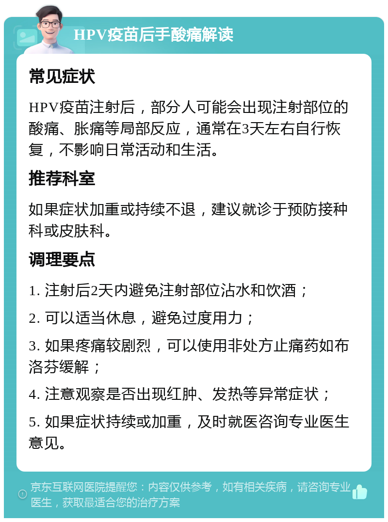 HPV疫苗后手酸痛解读 常见症状 HPV疫苗注射后，部分人可能会出现注射部位的酸痛、胀痛等局部反应，通常在3天左右自行恢复，不影响日常活动和生活。 推荐科室 如果症状加重或持续不退，建议就诊于预防接种科或皮肤科。 调理要点 1. 注射后2天内避免注射部位沾水和饮酒； 2. 可以适当休息，避免过度用力； 3. 如果疼痛较剧烈，可以使用非处方止痛药如布洛芬缓解； 4. 注意观察是否出现红肿、发热等异常症状； 5. 如果症状持续或加重，及时就医咨询专业医生意见。