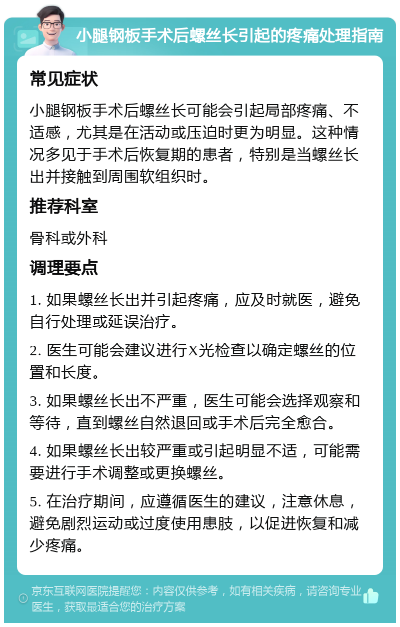 小腿钢板手术后螺丝长引起的疼痛处理指南 常见症状 小腿钢板手术后螺丝长可能会引起局部疼痛、不适感，尤其是在活动或压迫时更为明显。这种情况多见于手术后恢复期的患者，特别是当螺丝长出并接触到周围软组织时。 推荐科室 骨科或外科 调理要点 1. 如果螺丝长出并引起疼痛，应及时就医，避免自行处理或延误治疗。 2. 医生可能会建议进行X光检查以确定螺丝的位置和长度。 3. 如果螺丝长出不严重，医生可能会选择观察和等待，直到螺丝自然退回或手术后完全愈合。 4. 如果螺丝长出较严重或引起明显不适，可能需要进行手术调整或更换螺丝。 5. 在治疗期间，应遵循医生的建议，注意休息，避免剧烈运动或过度使用患肢，以促进恢复和减少疼痛。