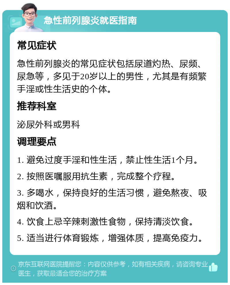 急性前列腺炎就医指南 常见症状 急性前列腺炎的常见症状包括尿道灼热、尿频、尿急等，多见于20岁以上的男性，尤其是有频繁手淫或性生活史的个体。 推荐科室 泌尿外科或男科 调理要点 1. 避免过度手淫和性生活，禁止性生活1个月。 2. 按照医嘱服用抗生素，完成整个疗程。 3. 多喝水，保持良好的生活习惯，避免熬夜、吸烟和饮酒。 4. 饮食上忌辛辣刺激性食物，保持清淡饮食。 5. 适当进行体育锻炼，增强体质，提高免疫力。