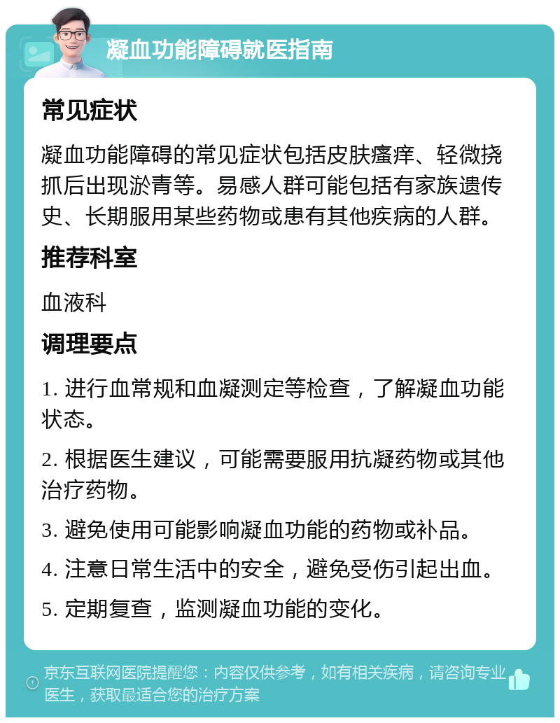 凝血功能障碍就医指南 常见症状 凝血功能障碍的常见症状包括皮肤瘙痒、轻微挠抓后出现淤青等。易感人群可能包括有家族遗传史、长期服用某些药物或患有其他疾病的人群。 推荐科室 血液科 调理要点 1. 进行血常规和血凝测定等检查，了解凝血功能状态。 2. 根据医生建议，可能需要服用抗凝药物或其他治疗药物。 3. 避免使用可能影响凝血功能的药物或补品。 4. 注意日常生活中的安全，避免受伤引起出血。 5. 定期复查，监测凝血功能的变化。