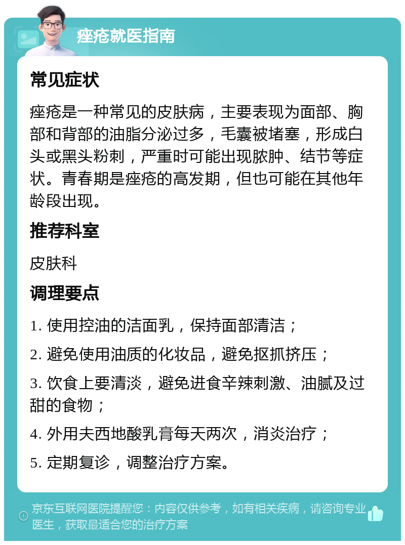 痤疮就医指南 常见症状 痤疮是一种常见的皮肤病，主要表现为面部、胸部和背部的油脂分泌过多，毛囊被堵塞，形成白头或黑头粉刺，严重时可能出现脓肿、结节等症状。青春期是痤疮的高发期，但也可能在其他年龄段出现。 推荐科室 皮肤科 调理要点 1. 使用控油的洁面乳，保持面部清洁； 2. 避免使用油质的化妆品，避免抠抓挤压； 3. 饮食上要清淡，避免进食辛辣刺激、油腻及过甜的食物； 4. 外用夫西地酸乳膏每天两次，消炎治疗； 5. 定期复诊，调整治疗方案。