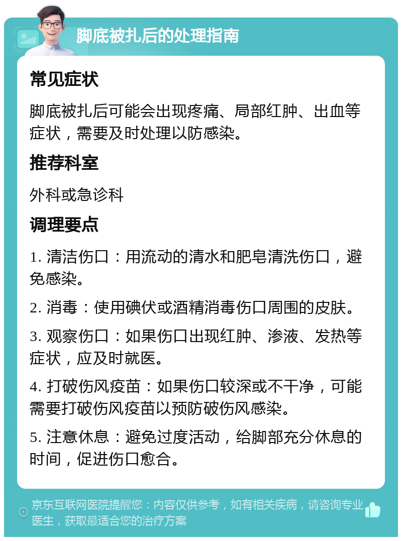 脚底被扎后的处理指南 常见症状 脚底被扎后可能会出现疼痛、局部红肿、出血等症状，需要及时处理以防感染。 推荐科室 外科或急诊科 调理要点 1. 清洁伤口：用流动的清水和肥皂清洗伤口，避免感染。 2. 消毒：使用碘伏或酒精消毒伤口周围的皮肤。 3. 观察伤口：如果伤口出现红肿、渗液、发热等症状，应及时就医。 4. 打破伤风疫苗：如果伤口较深或不干净，可能需要打破伤风疫苗以预防破伤风感染。 5. 注意休息：避免过度活动，给脚部充分休息的时间，促进伤口愈合。