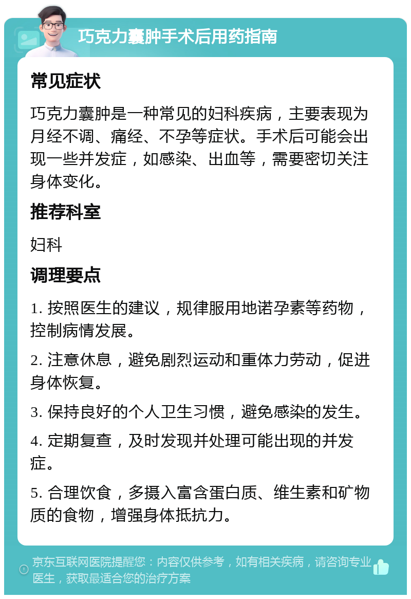 巧克力囊肿手术后用药指南 常见症状 巧克力囊肿是一种常见的妇科疾病，主要表现为月经不调、痛经、不孕等症状。手术后可能会出现一些并发症，如感染、出血等，需要密切关注身体变化。 推荐科室 妇科 调理要点 1. 按照医生的建议，规律服用地诺孕素等药物，控制病情发展。 2. 注意休息，避免剧烈运动和重体力劳动，促进身体恢复。 3. 保持良好的个人卫生习惯，避免感染的发生。 4. 定期复查，及时发现并处理可能出现的并发症。 5. 合理饮食，多摄入富含蛋白质、维生素和矿物质的食物，增强身体抵抗力。