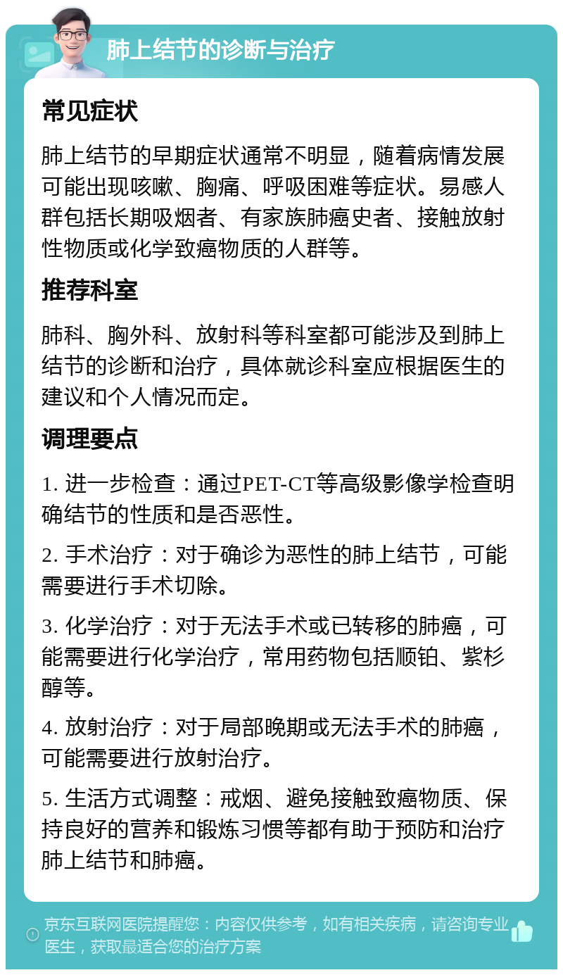 肺上结节的诊断与治疗 常见症状 肺上结节的早期症状通常不明显，随着病情发展可能出现咳嗽、胸痛、呼吸困难等症状。易感人群包括长期吸烟者、有家族肺癌史者、接触放射性物质或化学致癌物质的人群等。 推荐科室 肺科、胸外科、放射科等科室都可能涉及到肺上结节的诊断和治疗，具体就诊科室应根据医生的建议和个人情况而定。 调理要点 1. 进一步检查：通过PET-CT等高级影像学检查明确结节的性质和是否恶性。 2. 手术治疗：对于确诊为恶性的肺上结节，可能需要进行手术切除。 3. 化学治疗：对于无法手术或已转移的肺癌，可能需要进行化学治疗，常用药物包括顺铂、紫杉醇等。 4. 放射治疗：对于局部晚期或无法手术的肺癌，可能需要进行放射治疗。 5. 生活方式调整：戒烟、避免接触致癌物质、保持良好的营养和锻炼习惯等都有助于预防和治疗肺上结节和肺癌。