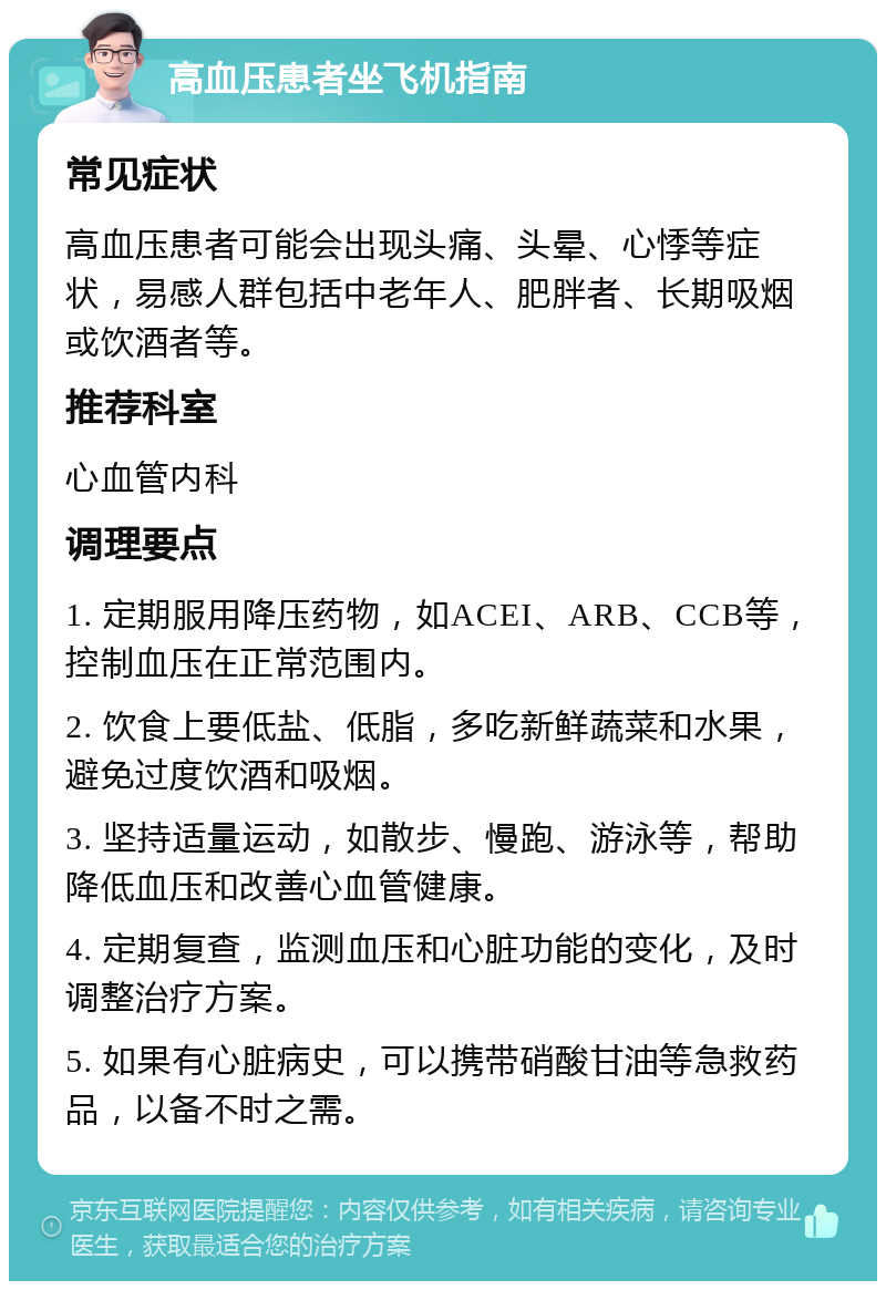 高血压患者坐飞机指南 常见症状 高血压患者可能会出现头痛、头晕、心悸等症状，易感人群包括中老年人、肥胖者、长期吸烟或饮酒者等。 推荐科室 心血管内科 调理要点 1. 定期服用降压药物，如ACEI、ARB、CCB等，控制血压在正常范围内。 2. 饮食上要低盐、低脂，多吃新鲜蔬菜和水果，避免过度饮酒和吸烟。 3. 坚持适量运动，如散步、慢跑、游泳等，帮助降低血压和改善心血管健康。 4. 定期复查，监测血压和心脏功能的变化，及时调整治疗方案。 5. 如果有心脏病史，可以携带硝酸甘油等急救药品，以备不时之需。