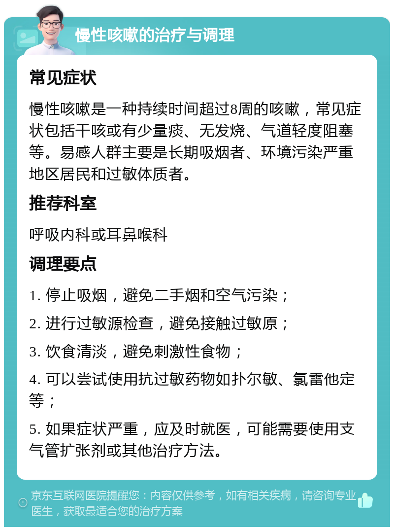 慢性咳嗽的治疗与调理 常见症状 慢性咳嗽是一种持续时间超过8周的咳嗽，常见症状包括干咳或有少量痰、无发烧、气道轻度阻塞等。易感人群主要是长期吸烟者、环境污染严重地区居民和过敏体质者。 推荐科室 呼吸内科或耳鼻喉科 调理要点 1. 停止吸烟，避免二手烟和空气污染； 2. 进行过敏源检查，避免接触过敏原； 3. 饮食清淡，避免刺激性食物； 4. 可以尝试使用抗过敏药物如扑尔敏、氯雷他定等； 5. 如果症状严重，应及时就医，可能需要使用支气管扩张剂或其他治疗方法。