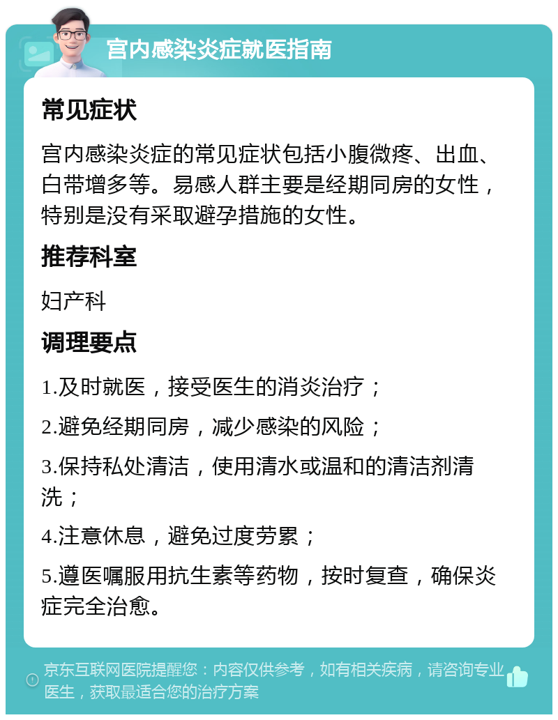 宫内感染炎症就医指南 常见症状 宫内感染炎症的常见症状包括小腹微疼、出血、白带增多等。易感人群主要是经期同房的女性，特别是没有采取避孕措施的女性。 推荐科室 妇产科 调理要点 1.及时就医，接受医生的消炎治疗； 2.避免经期同房，减少感染的风险； 3.保持私处清洁，使用清水或温和的清洁剂清洗； 4.注意休息，避免过度劳累； 5.遵医嘱服用抗生素等药物，按时复查，确保炎症完全治愈。