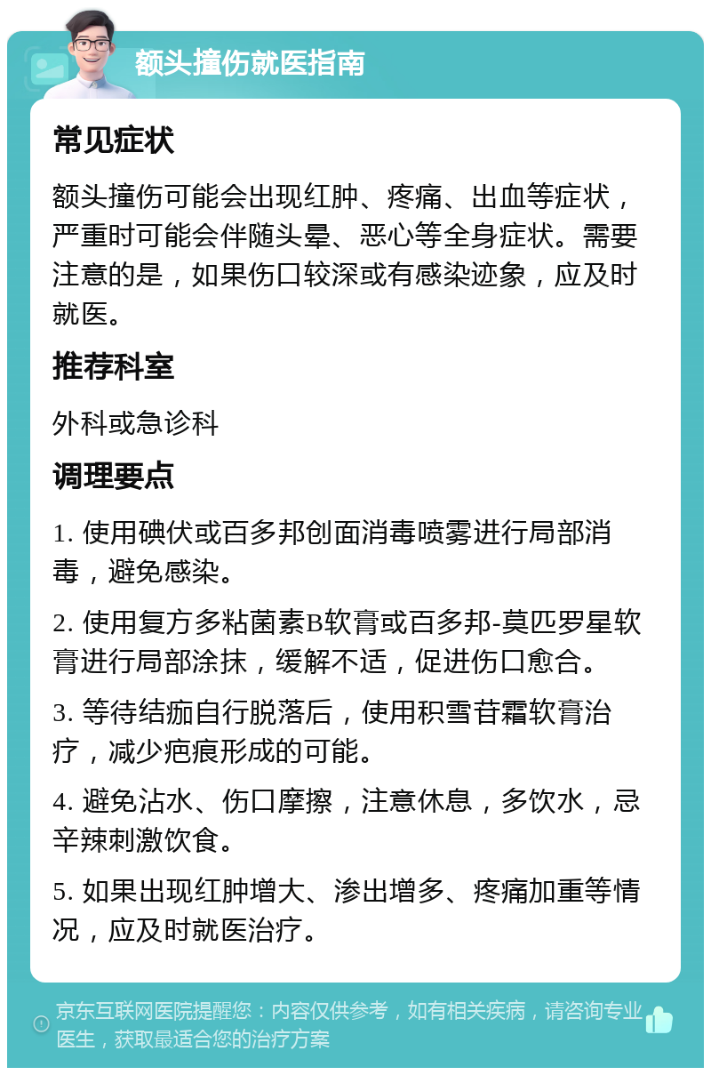 额头撞伤就医指南 常见症状 额头撞伤可能会出现红肿、疼痛、出血等症状，严重时可能会伴随头晕、恶心等全身症状。需要注意的是，如果伤口较深或有感染迹象，应及时就医。 推荐科室 外科或急诊科 调理要点 1. 使用碘伏或百多邦创面消毒喷雾进行局部消毒，避免感染。 2. 使用复方多粘菌素B软膏或百多邦-莫匹罗星软膏进行局部涂抹，缓解不适，促进伤口愈合。 3. 等待结痂自行脱落后，使用积雪苷霜软膏治疗，减少疤痕形成的可能。 4. 避免沾水、伤口摩擦，注意休息，多饮水，忌辛辣刺激饮食。 5. 如果出现红肿增大、渗出增多、疼痛加重等情况，应及时就医治疗。