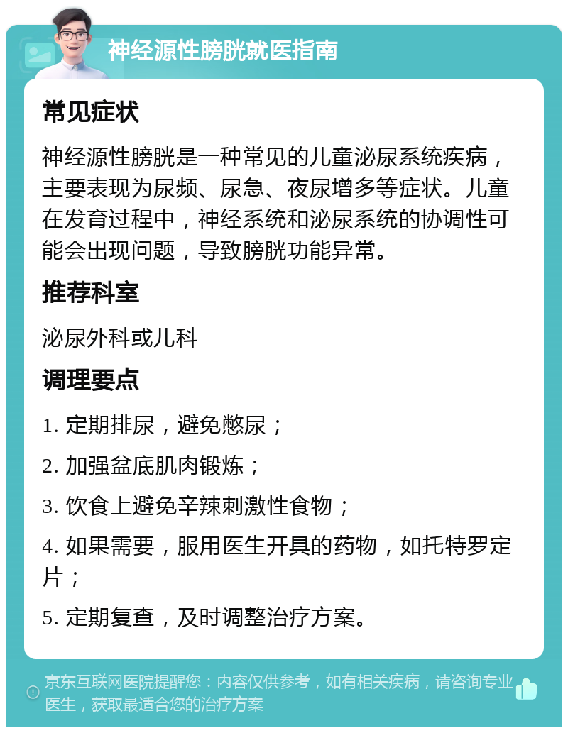 神经源性膀胱就医指南 常见症状 神经源性膀胱是一种常见的儿童泌尿系统疾病，主要表现为尿频、尿急、夜尿增多等症状。儿童在发育过程中，神经系统和泌尿系统的协调性可能会出现问题，导致膀胱功能异常。 推荐科室 泌尿外科或儿科 调理要点 1. 定期排尿，避免憋尿； 2. 加强盆底肌肉锻炼； 3. 饮食上避免辛辣刺激性食物； 4. 如果需要，服用医生开具的药物，如托特罗定片； 5. 定期复查，及时调整治疗方案。