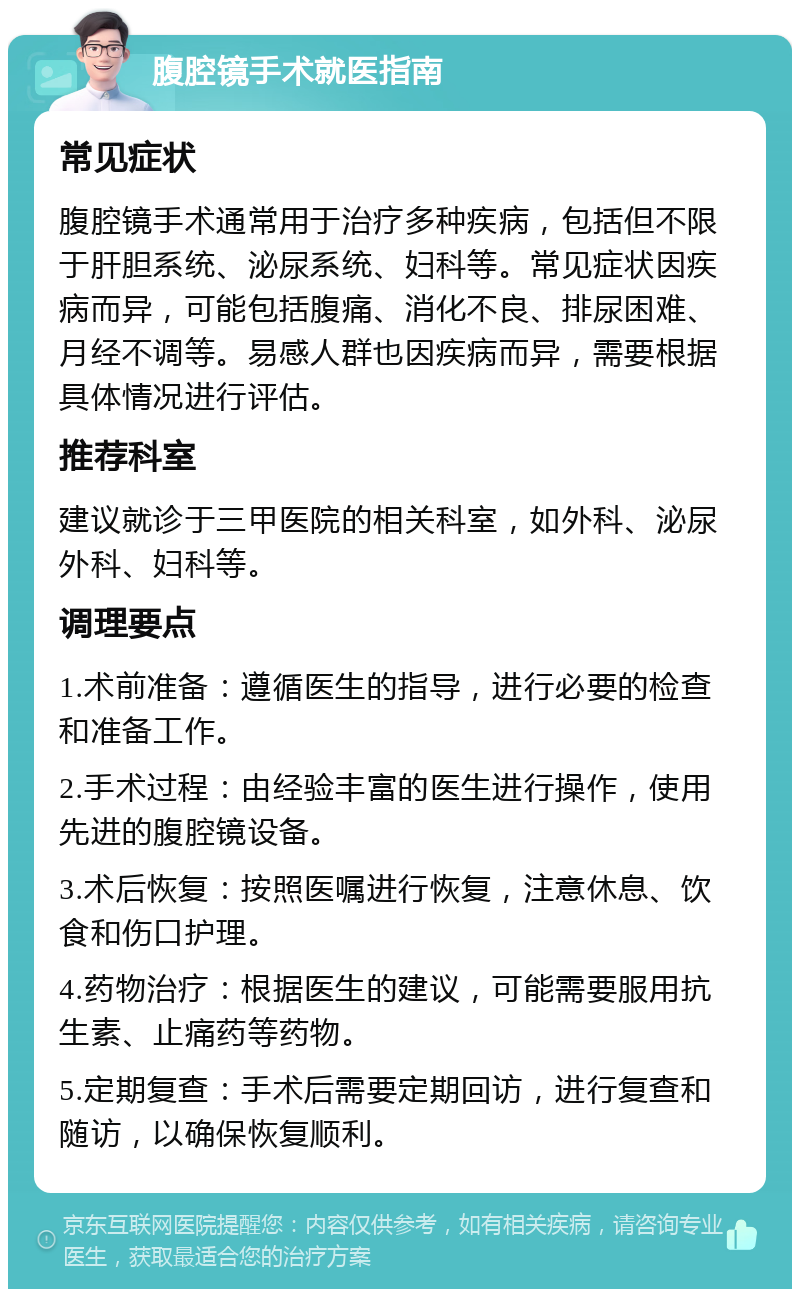 腹腔镜手术就医指南 常见症状 腹腔镜手术通常用于治疗多种疾病，包括但不限于肝胆系统、泌尿系统、妇科等。常见症状因疾病而异，可能包括腹痛、消化不良、排尿困难、月经不调等。易感人群也因疾病而异，需要根据具体情况进行评估。 推荐科室 建议就诊于三甲医院的相关科室，如外科、泌尿外科、妇科等。 调理要点 1.术前准备：遵循医生的指导，进行必要的检查和准备工作。 2.手术过程：由经验丰富的医生进行操作，使用先进的腹腔镜设备。 3.术后恢复：按照医嘱进行恢复，注意休息、饮食和伤口护理。 4.药物治疗：根据医生的建议，可能需要服用抗生素、止痛药等药物。 5.定期复查：手术后需要定期回访，进行复查和随访，以确保恢复顺利。