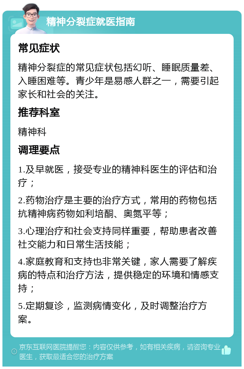 精神分裂症就医指南 常见症状 精神分裂症的常见症状包括幻听、睡眠质量差、入睡困难等。青少年是易感人群之一，需要引起家长和社会的关注。 推荐科室 精神科 调理要点 1.及早就医，接受专业的精神科医生的评估和治疗； 2.药物治疗是主要的治疗方式，常用的药物包括抗精神病药物如利培酮、奥氮平等； 3.心理治疗和社会支持同样重要，帮助患者改善社交能力和日常生活技能； 4.家庭教育和支持也非常关键，家人需要了解疾病的特点和治疗方法，提供稳定的环境和情感支持； 5.定期复诊，监测病情变化，及时调整治疗方案。