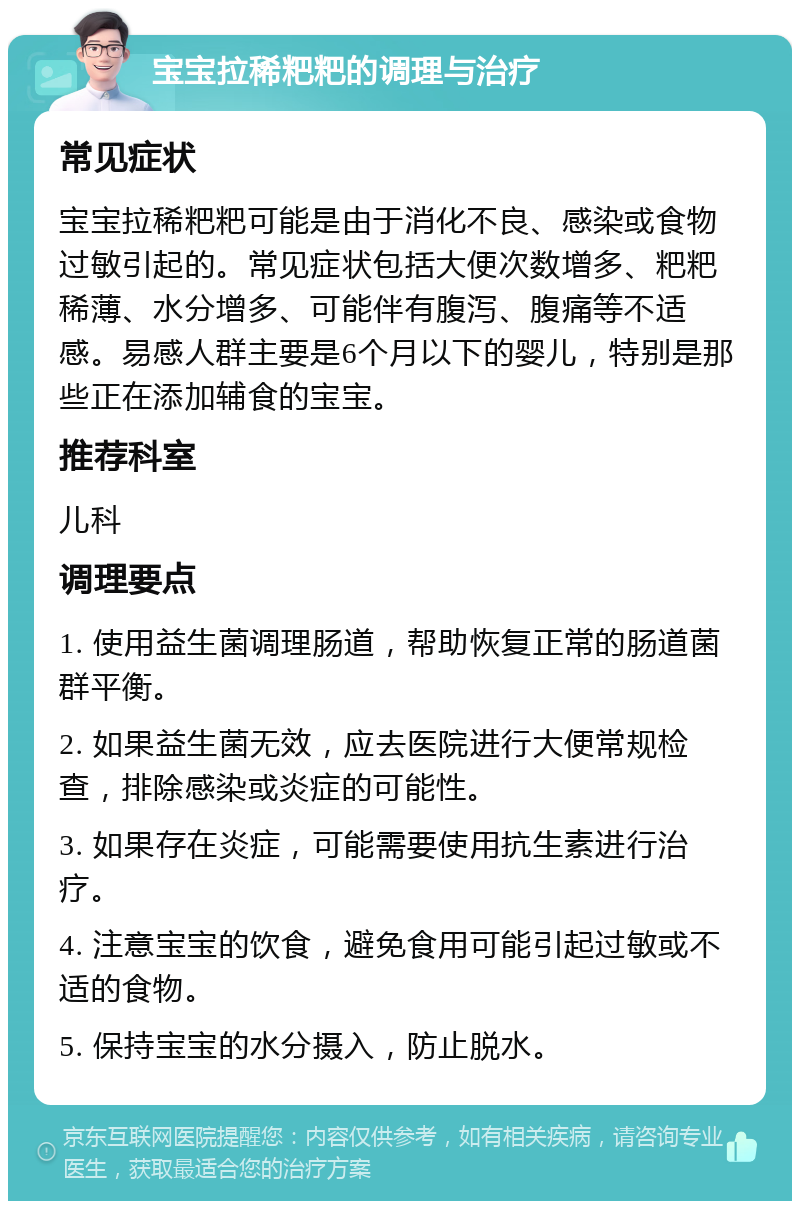 宝宝拉稀粑粑的调理与治疗 常见症状 宝宝拉稀粑粑可能是由于消化不良、感染或食物过敏引起的。常见症状包括大便次数增多、粑粑稀薄、水分增多、可能伴有腹泻、腹痛等不适感。易感人群主要是6个月以下的婴儿，特别是那些正在添加辅食的宝宝。 推荐科室 儿科 调理要点 1. 使用益生菌调理肠道，帮助恢复正常的肠道菌群平衡。 2. 如果益生菌无效，应去医院进行大便常规检查，排除感染或炎症的可能性。 3. 如果存在炎症，可能需要使用抗生素进行治疗。 4. 注意宝宝的饮食，避免食用可能引起过敏或不适的食物。 5. 保持宝宝的水分摄入，防止脱水。