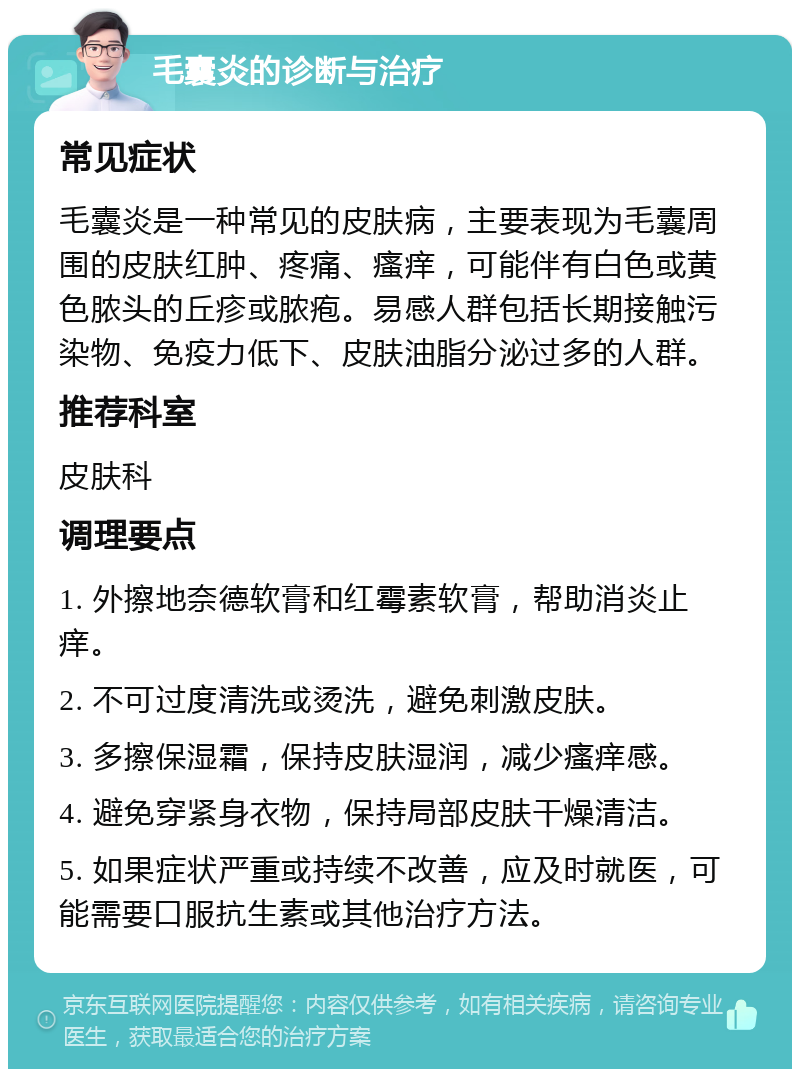 毛囊炎的诊断与治疗 常见症状 毛囊炎是一种常见的皮肤病，主要表现为毛囊周围的皮肤红肿、疼痛、瘙痒，可能伴有白色或黄色脓头的丘疹或脓疱。易感人群包括长期接触污染物、免疫力低下、皮肤油脂分泌过多的人群。 推荐科室 皮肤科 调理要点 1. 外擦地奈德软膏和红霉素软膏，帮助消炎止痒。 2. 不可过度清洗或烫洗，避免刺激皮肤。 3. 多擦保湿霜，保持皮肤湿润，减少瘙痒感。 4. 避免穿紧身衣物，保持局部皮肤干燥清洁。 5. 如果症状严重或持续不改善，应及时就医，可能需要口服抗生素或其他治疗方法。