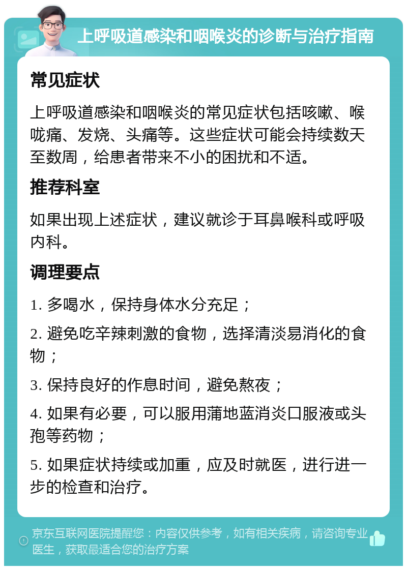 上呼吸道感染和咽喉炎的诊断与治疗指南 常见症状 上呼吸道感染和咽喉炎的常见症状包括咳嗽、喉咙痛、发烧、头痛等。这些症状可能会持续数天至数周，给患者带来不小的困扰和不适。 推荐科室 如果出现上述症状，建议就诊于耳鼻喉科或呼吸内科。 调理要点 1. 多喝水，保持身体水分充足； 2. 避免吃辛辣刺激的食物，选择清淡易消化的食物； 3. 保持良好的作息时间，避免熬夜； 4. 如果有必要，可以服用蒲地蓝消炎口服液或头孢等药物； 5. 如果症状持续或加重，应及时就医，进行进一步的检查和治疗。