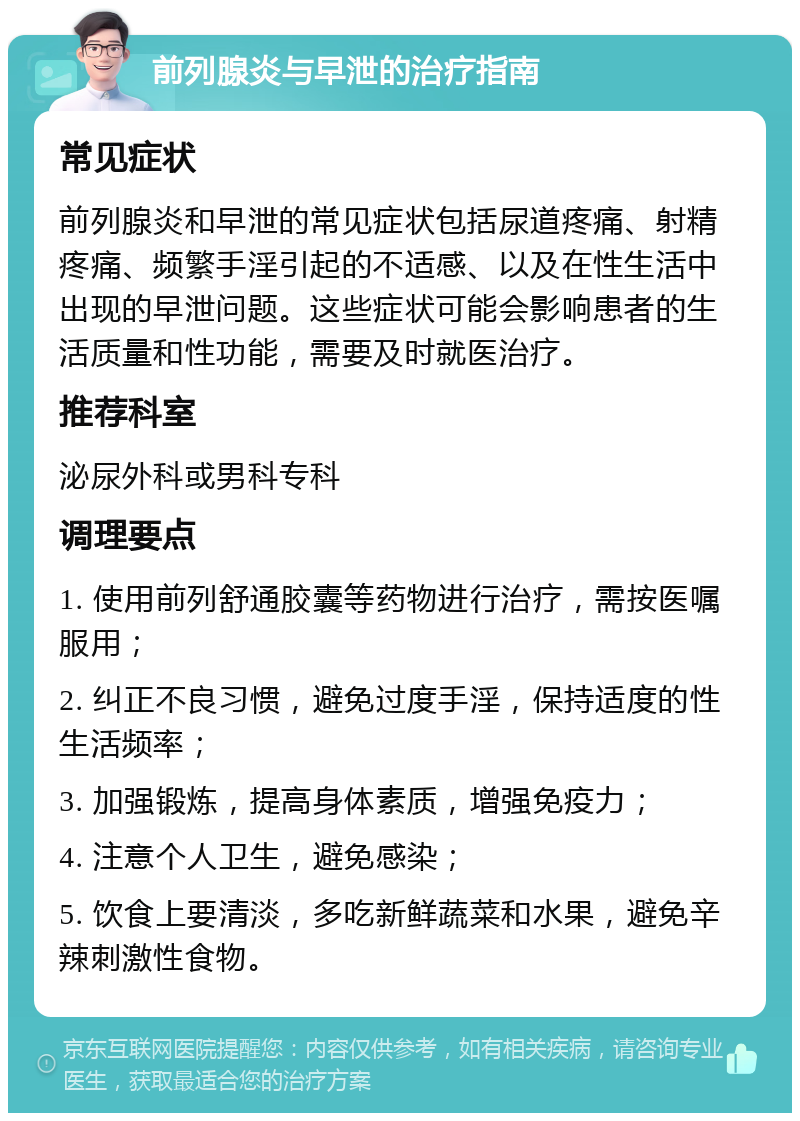 前列腺炎与早泄的治疗指南 常见症状 前列腺炎和早泄的常见症状包括尿道疼痛、射精疼痛、频繁手淫引起的不适感、以及在性生活中出现的早泄问题。这些症状可能会影响患者的生活质量和性功能，需要及时就医治疗。 推荐科室 泌尿外科或男科专科 调理要点 1. 使用前列舒通胶囊等药物进行治疗，需按医嘱服用； 2. 纠正不良习惯，避免过度手淫，保持适度的性生活频率； 3. 加强锻炼，提高身体素质，增强免疫力； 4. 注意个人卫生，避免感染； 5. 饮食上要清淡，多吃新鲜蔬菜和水果，避免辛辣刺激性食物。