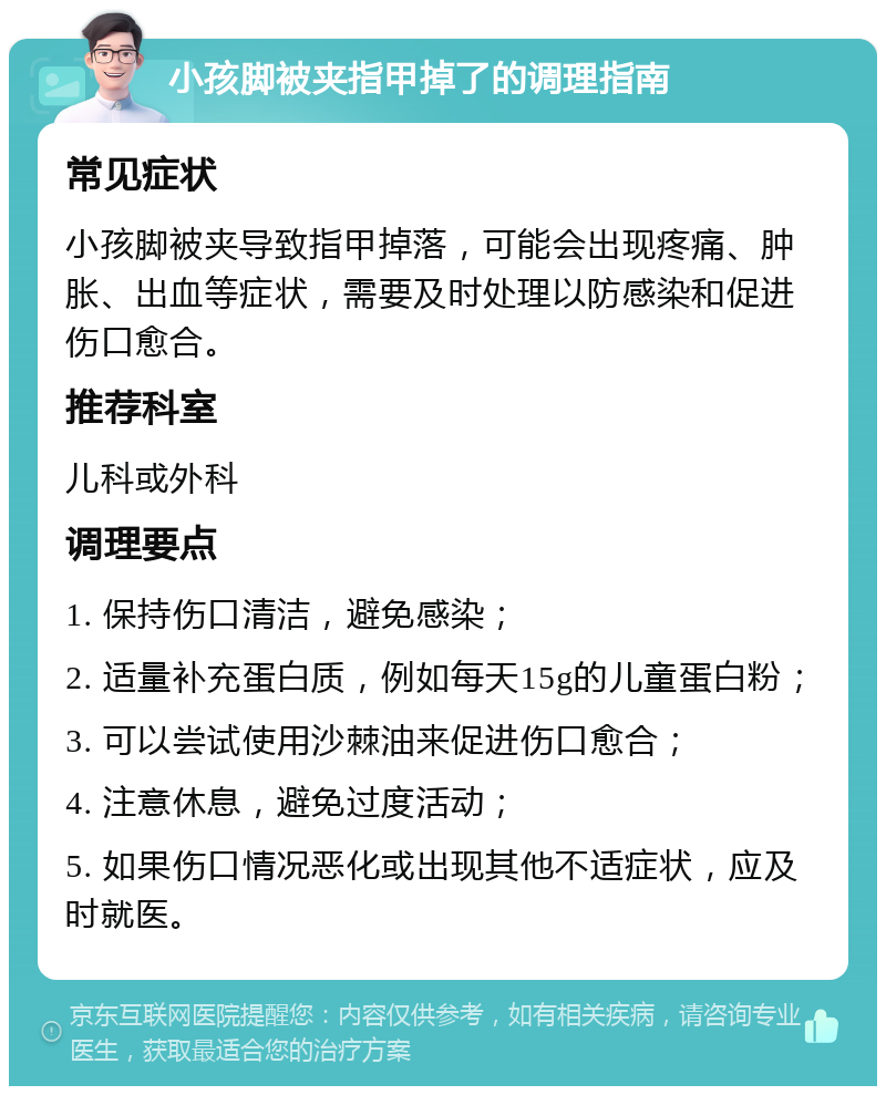 小孩脚被夹指甲掉了的调理指南 常见症状 小孩脚被夹导致指甲掉落，可能会出现疼痛、肿胀、出血等症状，需要及时处理以防感染和促进伤口愈合。 推荐科室 儿科或外科 调理要点 1. 保持伤口清洁，避免感染； 2. 适量补充蛋白质，例如每天15g的儿童蛋白粉； 3. 可以尝试使用沙棘油来促进伤口愈合； 4. 注意休息，避免过度活动； 5. 如果伤口情况恶化或出现其他不适症状，应及时就医。