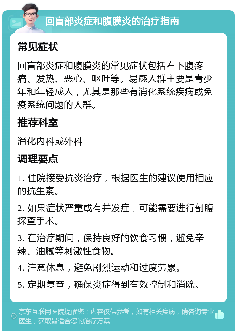 回盲部炎症和腹膜炎的治疗指南 常见症状 回盲部炎症和腹膜炎的常见症状包括右下腹疼痛、发热、恶心、呕吐等。易感人群主要是青少年和年轻成人，尤其是那些有消化系统疾病或免疫系统问题的人群。 推荐科室 消化内科或外科 调理要点 1. 住院接受抗炎治疗，根据医生的建议使用相应的抗生素。 2. 如果症状严重或有并发症，可能需要进行剖腹探查手术。 3. 在治疗期间，保持良好的饮食习惯，避免辛辣、油腻等刺激性食物。 4. 注意休息，避免剧烈运动和过度劳累。 5. 定期复查，确保炎症得到有效控制和消除。