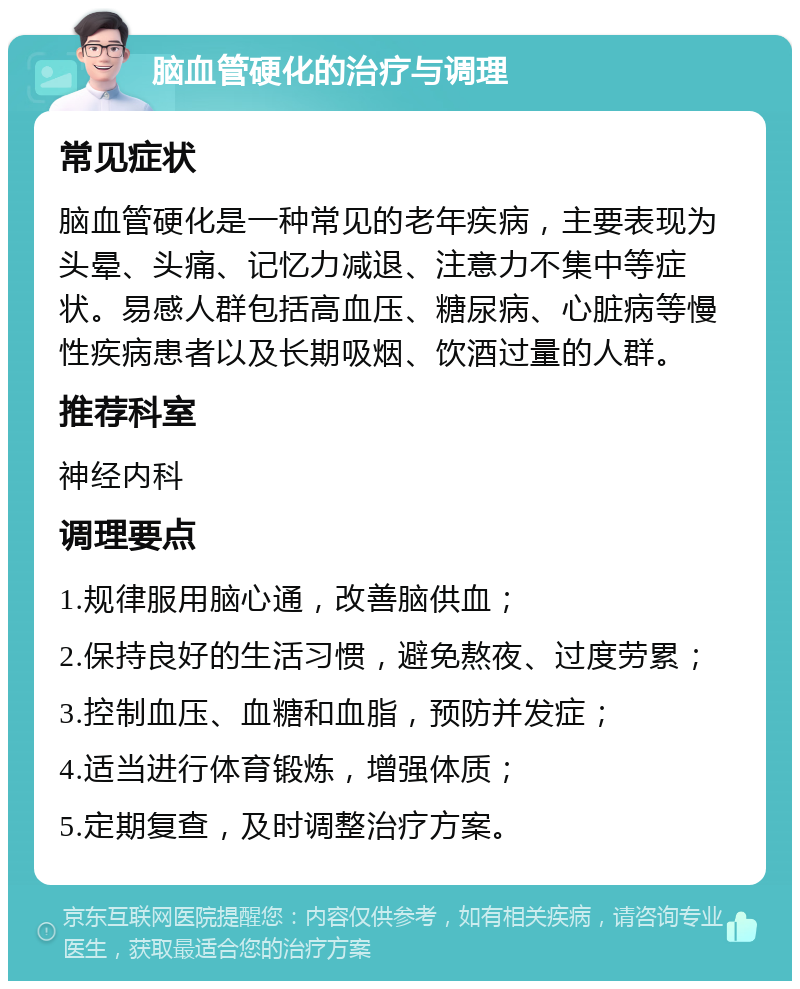 脑血管硬化的治疗与调理 常见症状 脑血管硬化是一种常见的老年疾病，主要表现为头晕、头痛、记忆力减退、注意力不集中等症状。易感人群包括高血压、糖尿病、心脏病等慢性疾病患者以及长期吸烟、饮酒过量的人群。 推荐科室 神经内科 调理要点 1.规律服用脑心通，改善脑供血； 2.保持良好的生活习惯，避免熬夜、过度劳累； 3.控制血压、血糖和血脂，预防并发症； 4.适当进行体育锻炼，增强体质； 5.定期复查，及时调整治疗方案。