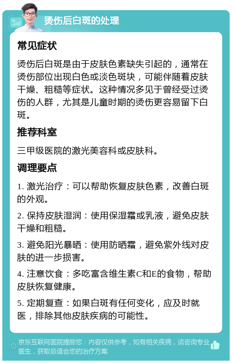 烫伤后白斑的处理 常见症状 烫伤后白斑是由于皮肤色素缺失引起的，通常在烫伤部位出现白色或淡色斑块，可能伴随着皮肤干燥、粗糙等症状。这种情况多见于曾经受过烫伤的人群，尤其是儿童时期的烫伤更容易留下白斑。 推荐科室 三甲级医院的激光美容科或皮肤科。 调理要点 1. 激光治疗：可以帮助恢复皮肤色素，改善白斑的外观。 2. 保持皮肤湿润：使用保湿霜或乳液，避免皮肤干燥和粗糙。 3. 避免阳光暴晒：使用防晒霜，避免紫外线对皮肤的进一步损害。 4. 注意饮食：多吃富含维生素C和E的食物，帮助皮肤恢复健康。 5. 定期复查：如果白斑有任何变化，应及时就医，排除其他皮肤疾病的可能性。