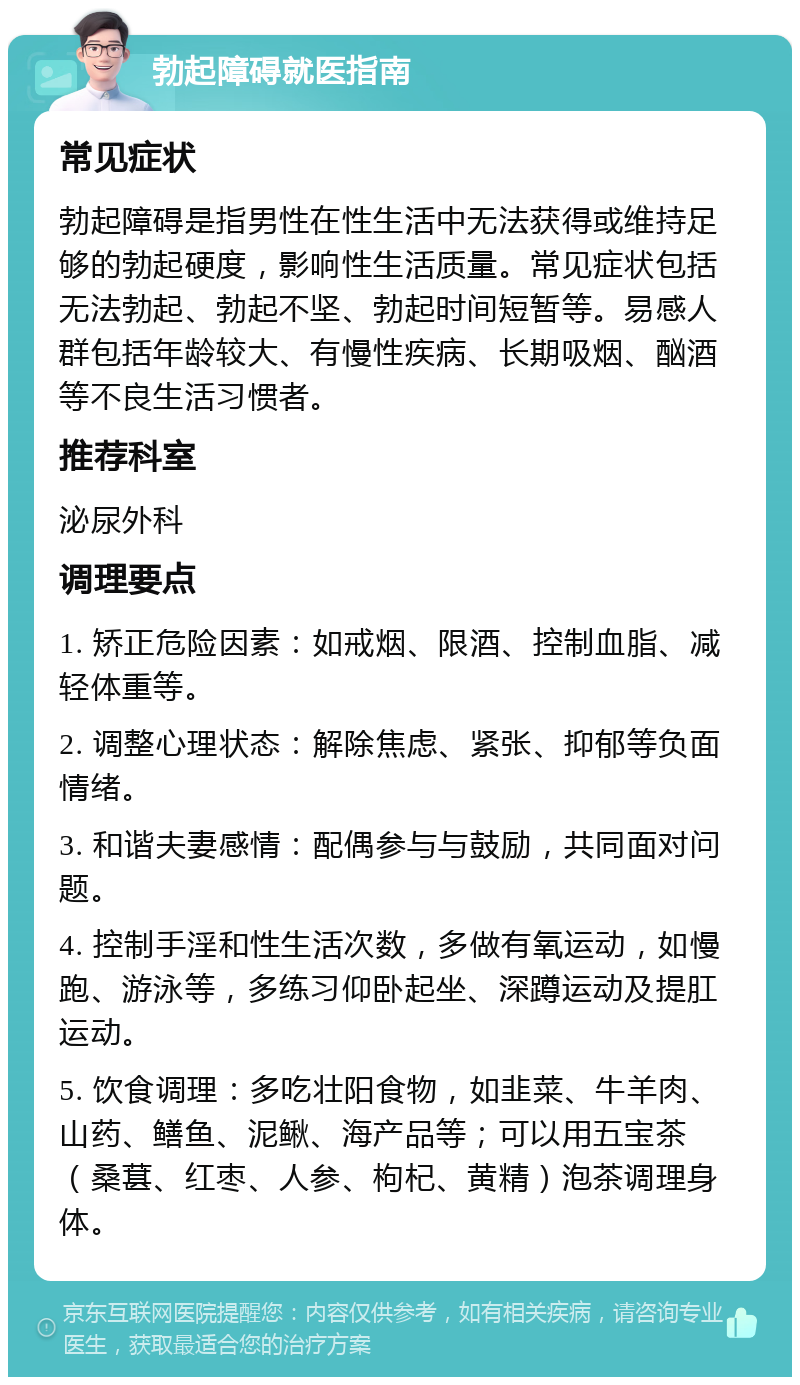 勃起障碍就医指南 常见症状 勃起障碍是指男性在性生活中无法获得或维持足够的勃起硬度，影响性生活质量。常见症状包括无法勃起、勃起不坚、勃起时间短暂等。易感人群包括年龄较大、有慢性疾病、长期吸烟、酗酒等不良生活习惯者。 推荐科室 泌尿外科 调理要点 1. 矫正危险因素：如戒烟、限酒、控制血脂、减轻体重等。 2. 调整心理状态：解除焦虑、紧张、抑郁等负面情绪。 3. 和谐夫妻感情：配偶参与与鼓励，共同面对问题。 4. 控制手淫和性生活次数，多做有氧运动，如慢跑、游泳等，多练习仰卧起坐、深蹲运动及提肛运动。 5. 饮食调理：多吃壮阳食物，如韭菜、牛羊肉、山药、鳝鱼、泥鳅、海产品等；可以用五宝茶（桑葚、红枣、人参、枸杞、黄精）泡茶调理身体。