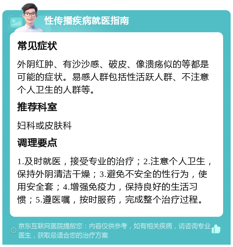 性传播疾病就医指南 常见症状 外阴红肿、有沙沙感、破皮、像溃疡似的等都是可能的症状。易感人群包括性活跃人群、不注意个人卫生的人群等。 推荐科室 妇科或皮肤科 调理要点 1.及时就医，接受专业的治疗；2.注意个人卫生，保持外阴清洁干燥；3.避免不安全的性行为，使用安全套；4.增强免疫力，保持良好的生活习惯；5.遵医嘱，按时服药，完成整个治疗过程。