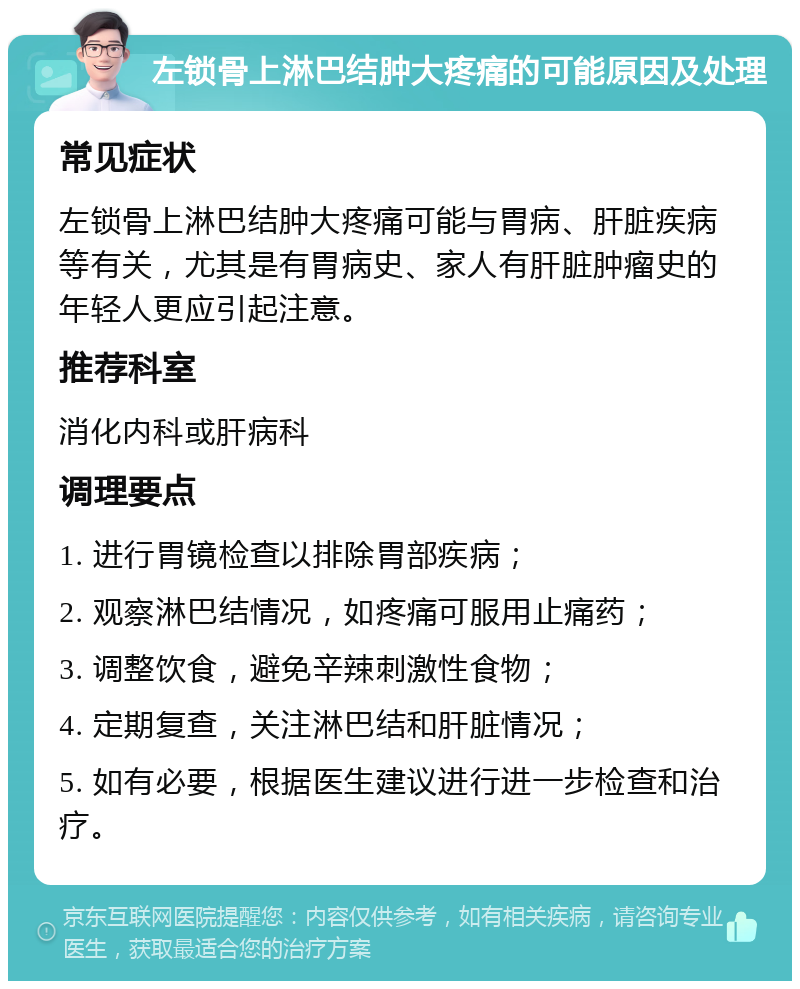 左锁骨上淋巴结肿大疼痛的可能原因及处理 常见症状 左锁骨上淋巴结肿大疼痛可能与胃病、肝脏疾病等有关，尤其是有胃病史、家人有肝脏肿瘤史的年轻人更应引起注意。 推荐科室 消化内科或肝病科 调理要点 1. 进行胃镜检查以排除胃部疾病； 2. 观察淋巴结情况，如疼痛可服用止痛药； 3. 调整饮食，避免辛辣刺激性食物； 4. 定期复查，关注淋巴结和肝脏情况； 5. 如有必要，根据医生建议进行进一步检查和治疗。