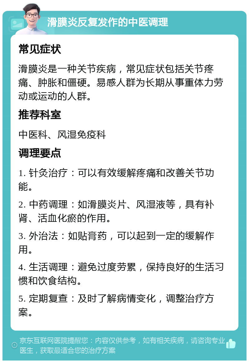 滑膜炎反复发作的中医调理 常见症状 滑膜炎是一种关节疾病，常见症状包括关节疼痛、肿胀和僵硬。易感人群为长期从事重体力劳动或运动的人群。 推荐科室 中医科、风湿免疫科 调理要点 1. 针灸治疗：可以有效缓解疼痛和改善关节功能。 2. 中药调理：如滑膜炎片、风湿液等，具有补肾、活血化瘀的作用。 3. 外治法：如贴膏药，可以起到一定的缓解作用。 4. 生活调理：避免过度劳累，保持良好的生活习惯和饮食结构。 5. 定期复查：及时了解病情变化，调整治疗方案。