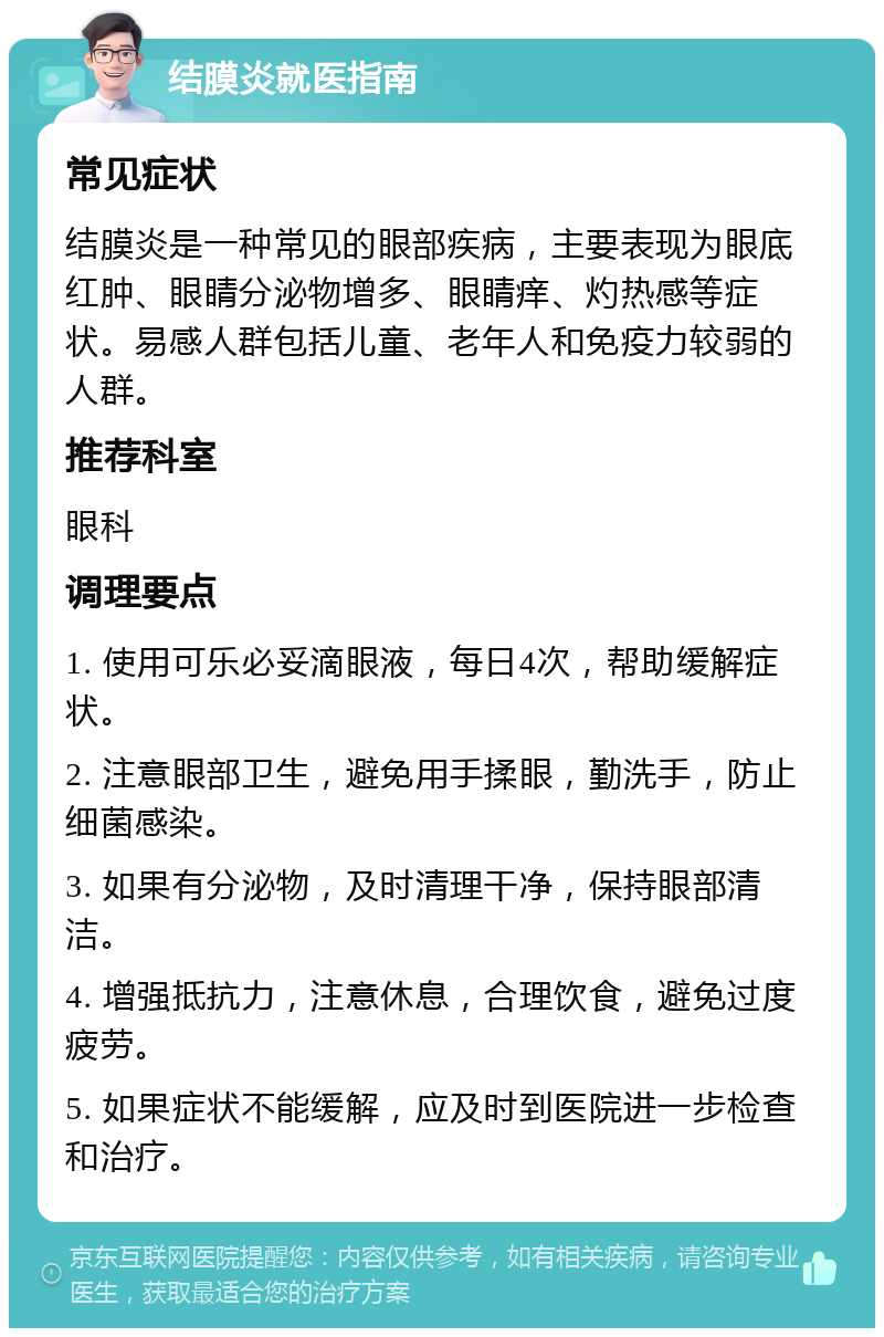 结膜炎就医指南 常见症状 结膜炎是一种常见的眼部疾病，主要表现为眼底红肿、眼睛分泌物增多、眼睛痒、灼热感等症状。易感人群包括儿童、老年人和免疫力较弱的人群。 推荐科室 眼科 调理要点 1. 使用可乐必妥滴眼液，每日4次，帮助缓解症状。 2. 注意眼部卫生，避免用手揉眼，勤洗手，防止细菌感染。 3. 如果有分泌物，及时清理干净，保持眼部清洁。 4. 增强抵抗力，注意休息，合理饮食，避免过度疲劳。 5. 如果症状不能缓解，应及时到医院进一步检查和治疗。