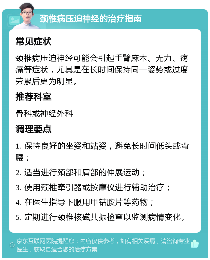 颈椎病压迫神经的治疗指南 常见症状 颈椎病压迫神经可能会引起手臂麻木、无力、疼痛等症状，尤其是在长时间保持同一姿势或过度劳累后更为明显。 推荐科室 骨科或神经外科 调理要点 1. 保持良好的坐姿和站姿，避免长时间低头或弯腰； 2. 适当进行颈部和肩部的伸展运动； 3. 使用颈椎牵引器或按摩仪进行辅助治疗； 4. 在医生指导下服用甲钴胺片等药物； 5. 定期进行颈椎核磁共振检查以监测病情变化。