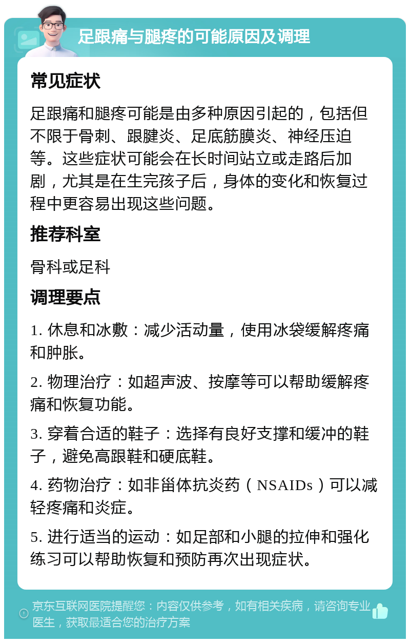 足跟痛与腿疼的可能原因及调理 常见症状 足跟痛和腿疼可能是由多种原因引起的，包括但不限于骨刺、跟腱炎、足底筋膜炎、神经压迫等。这些症状可能会在长时间站立或走路后加剧，尤其是在生完孩子后，身体的变化和恢复过程中更容易出现这些问题。 推荐科室 骨科或足科 调理要点 1. 休息和冰敷：减少活动量，使用冰袋缓解疼痛和肿胀。 2. 物理治疗：如超声波、按摩等可以帮助缓解疼痛和恢复功能。 3. 穿着合适的鞋子：选择有良好支撑和缓冲的鞋子，避免高跟鞋和硬底鞋。 4. 药物治疗：如非甾体抗炎药（NSAIDs）可以减轻疼痛和炎症。 5. 进行适当的运动：如足部和小腿的拉伸和强化练习可以帮助恢复和预防再次出现症状。