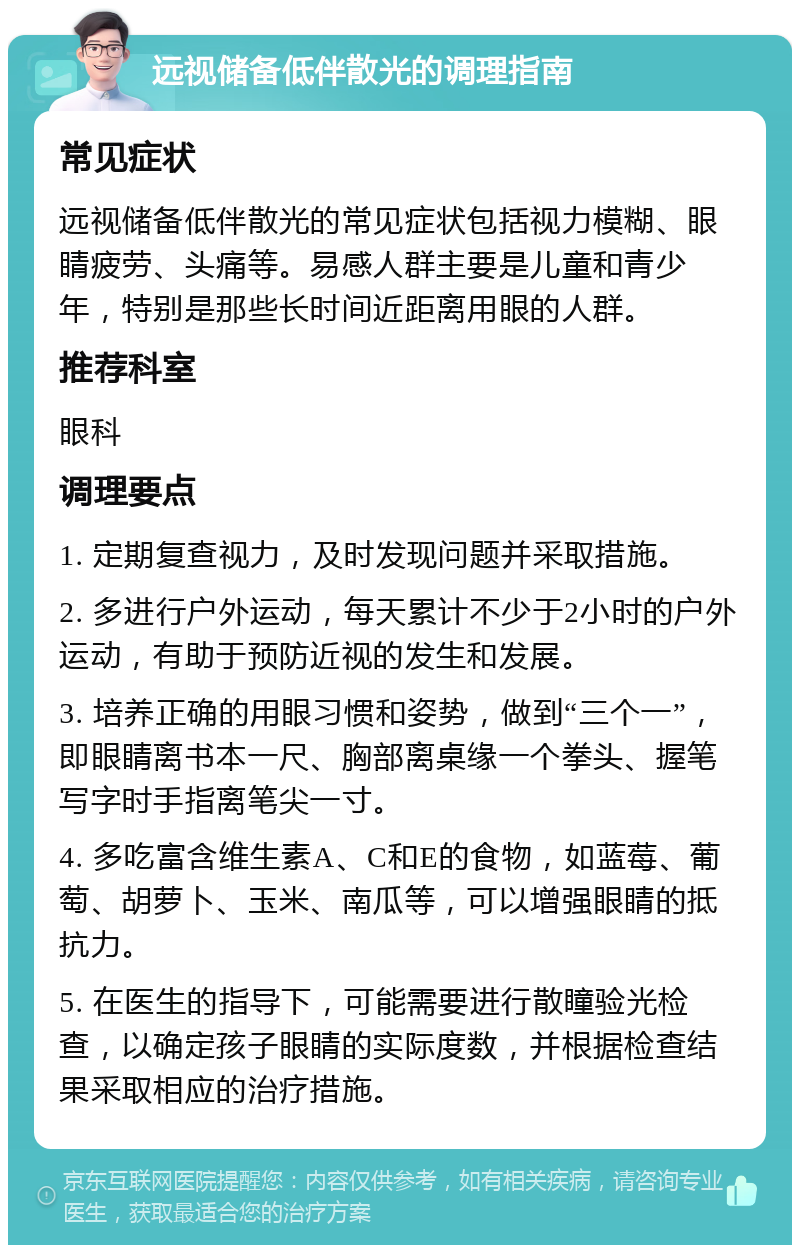 远视储备低伴散光的调理指南 常见症状 远视储备低伴散光的常见症状包括视力模糊、眼睛疲劳、头痛等。易感人群主要是儿童和青少年，特别是那些长时间近距离用眼的人群。 推荐科室 眼科 调理要点 1. 定期复查视力，及时发现问题并采取措施。 2. 多进行户外运动，每天累计不少于2小时的户外运动，有助于预防近视的发生和发展。 3. 培养正确的用眼习惯和姿势，做到“三个一”，即眼睛离书本一尺、胸部离桌缘一个拳头、握笔写字时手指离笔尖一寸。 4. 多吃富含维生素A、C和E的食物，如蓝莓、葡萄、胡萝卜、玉米、南瓜等，可以增强眼睛的抵抗力。 5. 在医生的指导下，可能需要进行散瞳验光检查，以确定孩子眼睛的实际度数，并根据检查结果采取相应的治疗措施。