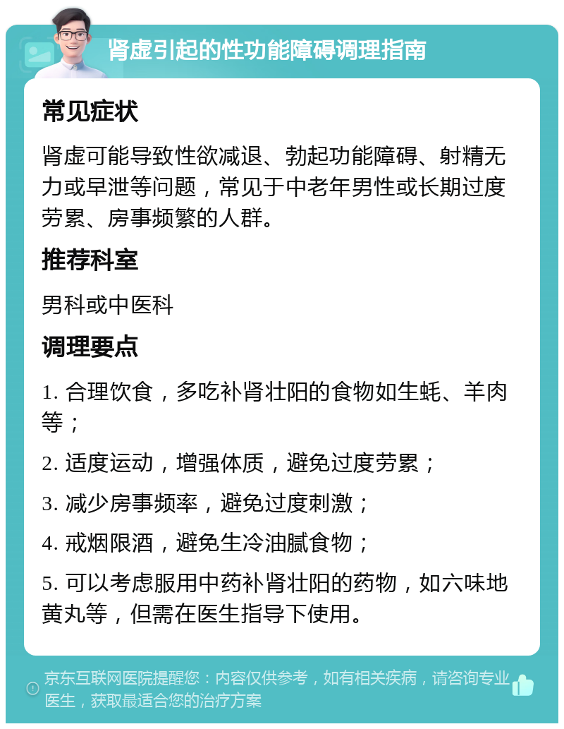 肾虚引起的性功能障碍调理指南 常见症状 肾虚可能导致性欲减退、勃起功能障碍、射精无力或早泄等问题，常见于中老年男性或长期过度劳累、房事频繁的人群。 推荐科室 男科或中医科 调理要点 1. 合理饮食，多吃补肾壮阳的食物如生蚝、羊肉等； 2. 适度运动，增强体质，避免过度劳累； 3. 减少房事频率，避免过度刺激； 4. 戒烟限酒，避免生冷油腻食物； 5. 可以考虑服用中药补肾壮阳的药物，如六味地黄丸等，但需在医生指导下使用。