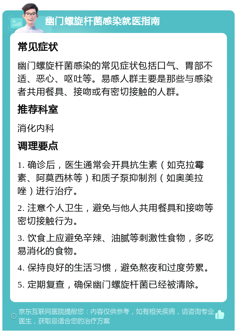 幽门螺旋杆菌感染就医指南 常见症状 幽门螺旋杆菌感染的常见症状包括口气、胃部不适、恶心、呕吐等。易感人群主要是那些与感染者共用餐具、接吻或有密切接触的人群。 推荐科室 消化内科 调理要点 1. 确诊后，医生通常会开具抗生素（如克拉霉素、阿莫西林等）和质子泵抑制剂（如奥美拉唑）进行治疗。 2. 注意个人卫生，避免与他人共用餐具和接吻等密切接触行为。 3. 饮食上应避免辛辣、油腻等刺激性食物，多吃易消化的食物。 4. 保持良好的生活习惯，避免熬夜和过度劳累。 5. 定期复查，确保幽门螺旋杆菌已经被清除。