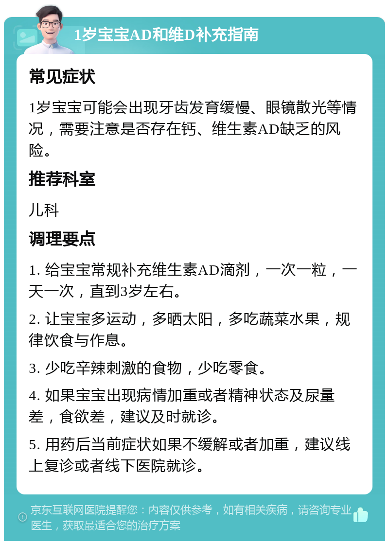 1岁宝宝AD和维D补充指南 常见症状 1岁宝宝可能会出现牙齿发育缓慢、眼镜散光等情况，需要注意是否存在钙、维生素AD缺乏的风险。 推荐科室 儿科 调理要点 1. 给宝宝常规补充维生素AD滴剂，一次一粒，一天一次，直到3岁左右。 2. 让宝宝多运动，多晒太阳，多吃蔬菜水果，规律饮食与作息。 3. 少吃辛辣刺激的食物，少吃零食。 4. 如果宝宝出现病情加重或者精神状态及尿量差，食欲差，建议及时就诊。 5. 用药后当前症状如果不缓解或者加重，建议线上复诊或者线下医院就诊。