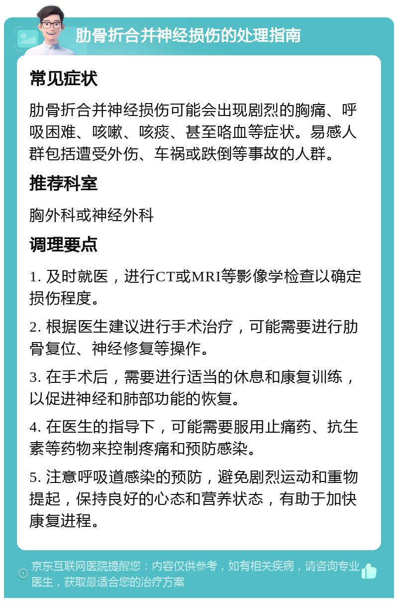 肋骨折合并神经损伤的处理指南 常见症状 肋骨折合并神经损伤可能会出现剧烈的胸痛、呼吸困难、咳嗽、咳痰、甚至咯血等症状。易感人群包括遭受外伤、车祸或跌倒等事故的人群。 推荐科室 胸外科或神经外科 调理要点 1. 及时就医，进行CT或MRI等影像学检查以确定损伤程度。 2. 根据医生建议进行手术治疗，可能需要进行肋骨复位、神经修复等操作。 3. 在手术后，需要进行适当的休息和康复训练，以促进神经和肺部功能的恢复。 4. 在医生的指导下，可能需要服用止痛药、抗生素等药物来控制疼痛和预防感染。 5. 注意呼吸道感染的预防，避免剧烈运动和重物提起，保持良好的心态和营养状态，有助于加快康复进程。