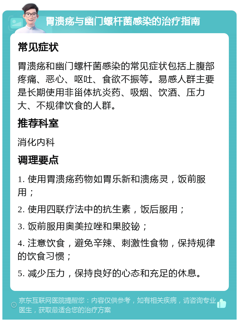 胃溃疡与幽门螺杆菌感染的治疗指南 常见症状 胃溃疡和幽门螺杆菌感染的常见症状包括上腹部疼痛、恶心、呕吐、食欲不振等。易感人群主要是长期使用非甾体抗炎药、吸烟、饮酒、压力大、不规律饮食的人群。 推荐科室 消化内科 调理要点 1. 使用胃溃疡药物如胃乐新和溃疡灵，饭前服用； 2. 使用四联疗法中的抗生素，饭后服用； 3. 饭前服用奥美拉唑和果胶铋； 4. 注意饮食，避免辛辣、刺激性食物，保持规律的饮食习惯； 5. 减少压力，保持良好的心态和充足的休息。