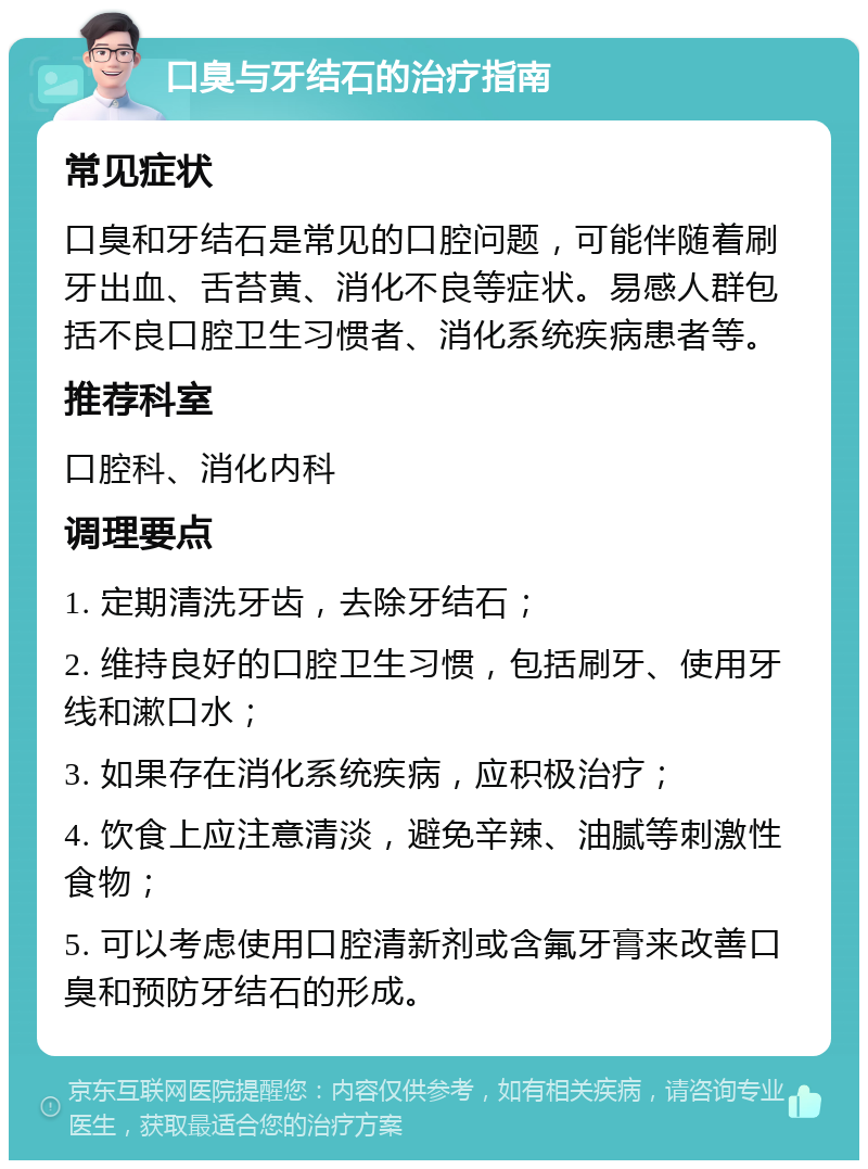 口臭与牙结石的治疗指南 常见症状 口臭和牙结石是常见的口腔问题，可能伴随着刷牙出血、舌苔黄、消化不良等症状。易感人群包括不良口腔卫生习惯者、消化系统疾病患者等。 推荐科室 口腔科、消化内科 调理要点 1. 定期清洗牙齿，去除牙结石； 2. 维持良好的口腔卫生习惯，包括刷牙、使用牙线和漱口水； 3. 如果存在消化系统疾病，应积极治疗； 4. 饮食上应注意清淡，避免辛辣、油腻等刺激性食物； 5. 可以考虑使用口腔清新剂或含氟牙膏来改善口臭和预防牙结石的形成。