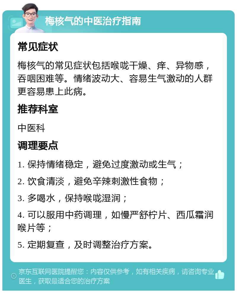 梅核气的中医治疗指南 常见症状 梅核气的常见症状包括喉咙干燥、痒、异物感，吞咽困难等。情绪波动大、容易生气激动的人群更容易患上此病。 推荐科室 中医科 调理要点 1. 保持情绪稳定，避免过度激动或生气； 2. 饮食清淡，避免辛辣刺激性食物； 3. 多喝水，保持喉咙湿润； 4. 可以服用中药调理，如慢严舒柠片、西瓜霜润喉片等； 5. 定期复查，及时调整治疗方案。