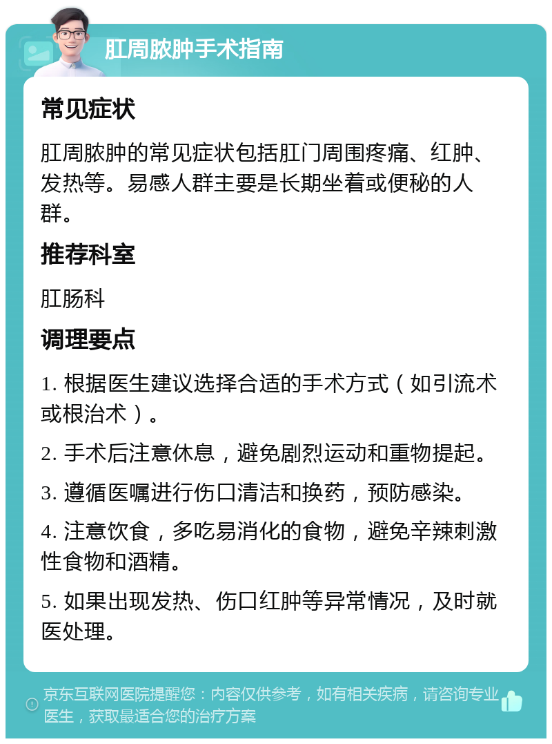 肛周脓肿手术指南 常见症状 肛周脓肿的常见症状包括肛门周围疼痛、红肿、发热等。易感人群主要是长期坐着或便秘的人群。 推荐科室 肛肠科 调理要点 1. 根据医生建议选择合适的手术方式（如引流术或根治术）。 2. 手术后注意休息，避免剧烈运动和重物提起。 3. 遵循医嘱进行伤口清洁和换药，预防感染。 4. 注意饮食，多吃易消化的食物，避免辛辣刺激性食物和酒精。 5. 如果出现发热、伤口红肿等异常情况，及时就医处理。