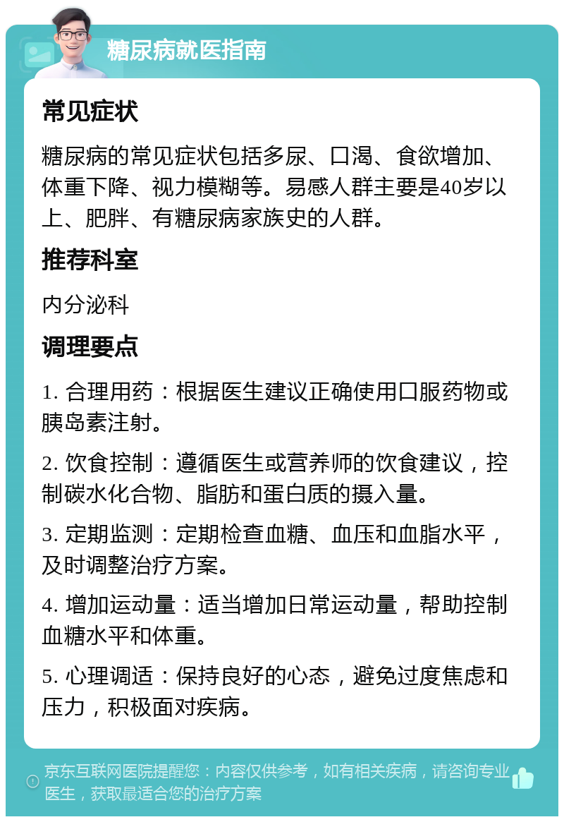 糖尿病就医指南 常见症状 糖尿病的常见症状包括多尿、口渴、食欲增加、体重下降、视力模糊等。易感人群主要是40岁以上、肥胖、有糖尿病家族史的人群。 推荐科室 内分泌科 调理要点 1. 合理用药：根据医生建议正确使用口服药物或胰岛素注射。 2. 饮食控制：遵循医生或营养师的饮食建议，控制碳水化合物、脂肪和蛋白质的摄入量。 3. 定期监测：定期检查血糖、血压和血脂水平，及时调整治疗方案。 4. 增加运动量：适当增加日常运动量，帮助控制血糖水平和体重。 5. 心理调适：保持良好的心态，避免过度焦虑和压力，积极面对疾病。