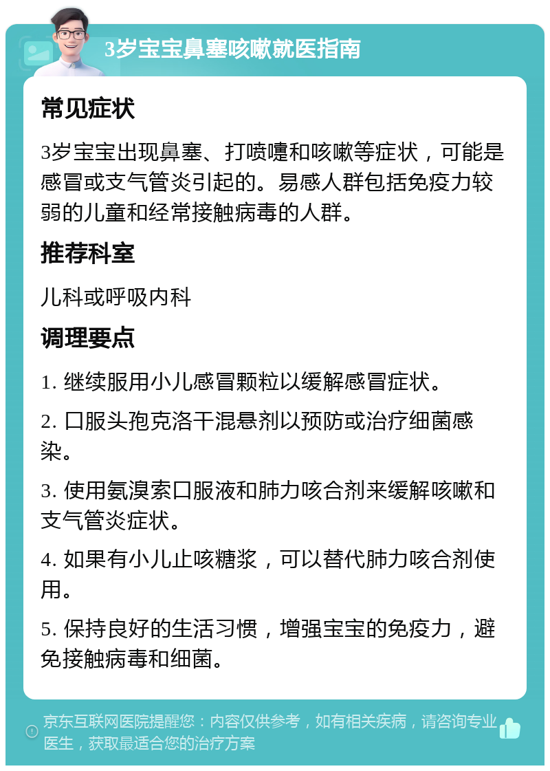 3岁宝宝鼻塞咳嗽就医指南 常见症状 3岁宝宝出现鼻塞、打喷嚏和咳嗽等症状，可能是感冒或支气管炎引起的。易感人群包括免疫力较弱的儿童和经常接触病毒的人群。 推荐科室 儿科或呼吸内科 调理要点 1. 继续服用小儿感冒颗粒以缓解感冒症状。 2. 口服头孢克洛干混悬剂以预防或治疗细菌感染。 3. 使用氨溴索口服液和肺力咳合剂来缓解咳嗽和支气管炎症状。 4. 如果有小儿止咳糖浆，可以替代肺力咳合剂使用。 5. 保持良好的生活习惯，增强宝宝的免疫力，避免接触病毒和细菌。