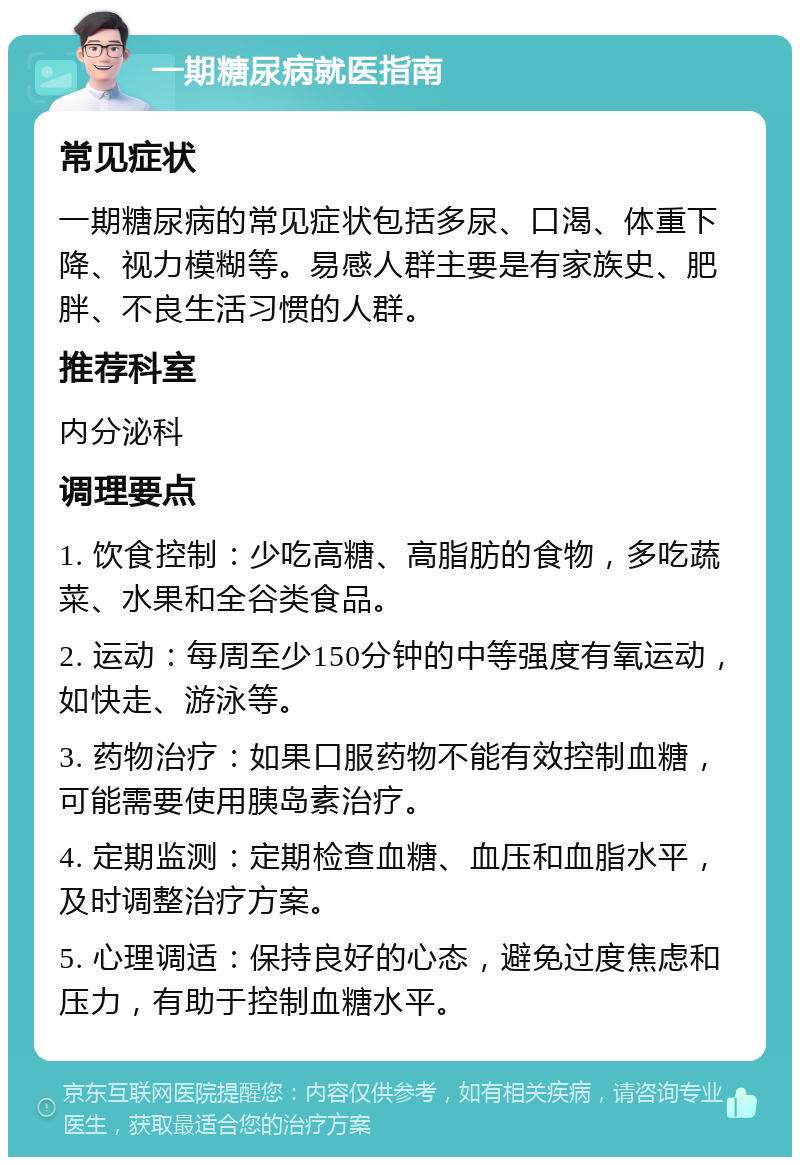 一期糖尿病就医指南 常见症状 一期糖尿病的常见症状包括多尿、口渴、体重下降、视力模糊等。易感人群主要是有家族史、肥胖、不良生活习惯的人群。 推荐科室 内分泌科 调理要点 1. 饮食控制：少吃高糖、高脂肪的食物，多吃蔬菜、水果和全谷类食品。 2. 运动：每周至少150分钟的中等强度有氧运动，如快走、游泳等。 3. 药物治疗：如果口服药物不能有效控制血糖，可能需要使用胰岛素治疗。 4. 定期监测：定期检查血糖、血压和血脂水平，及时调整治疗方案。 5. 心理调适：保持良好的心态，避免过度焦虑和压力，有助于控制血糖水平。