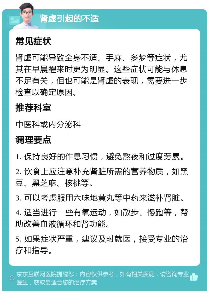 肾虚引起的不适 常见症状 肾虚可能导致全身不适、手麻、多梦等症状，尤其在早晨醒来时更为明显。这些症状可能与休息不足有关，但也可能是肾虚的表现，需要进一步检查以确定原因。 推荐科室 中医科或内分泌科 调理要点 1. 保持良好的作息习惯，避免熬夜和过度劳累。 2. 饮食上应注意补充肾脏所需的营养物质，如黑豆、黑芝麻、核桃等。 3. 可以考虑服用六味地黄丸等中药来滋补肾脏。 4. 适当进行一些有氧运动，如散步、慢跑等，帮助改善血液循环和肾功能。 5. 如果症状严重，建议及时就医，接受专业的治疗和指导。