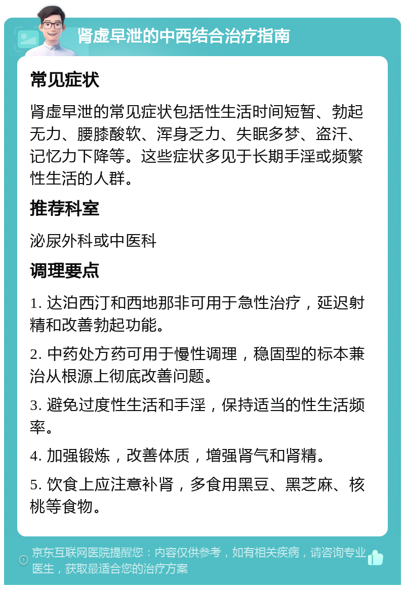 肾虚早泄的中西结合治疗指南 常见症状 肾虚早泄的常见症状包括性生活时间短暂、勃起无力、腰膝酸软、浑身乏力、失眠多梦、盗汗、记忆力下降等。这些症状多见于长期手淫或频繁性生活的人群。 推荐科室 泌尿外科或中医科 调理要点 1. 达泊西汀和西地那非可用于急性治疗，延迟射精和改善勃起功能。 2. 中药处方药可用于慢性调理，稳固型的标本兼治从根源上彻底改善问题。 3. 避免过度性生活和手淫，保持适当的性生活频率。 4. 加强锻炼，改善体质，增强肾气和肾精。 5. 饮食上应注意补肾，多食用黑豆、黑芝麻、核桃等食物。