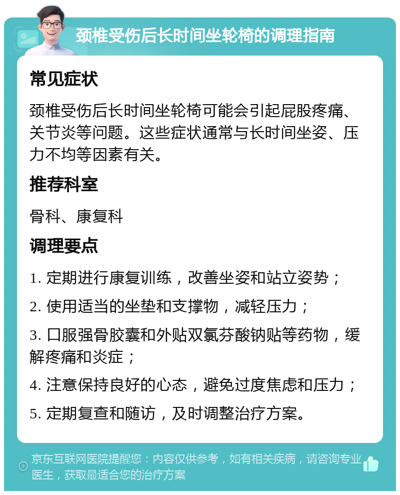 颈椎受伤后长时间坐轮椅的调理指南 常见症状 颈椎受伤后长时间坐轮椅可能会引起屁股疼痛、关节炎等问题。这些症状通常与长时间坐姿、压力不均等因素有关。 推荐科室 骨科、康复科 调理要点 1. 定期进行康复训练，改善坐姿和站立姿势； 2. 使用适当的坐垫和支撑物，减轻压力； 3. 口服强骨胶囊和外贴双氯芬酸钠贴等药物，缓解疼痛和炎症； 4. 注意保持良好的心态，避免过度焦虑和压力； 5. 定期复查和随访，及时调整治疗方案。