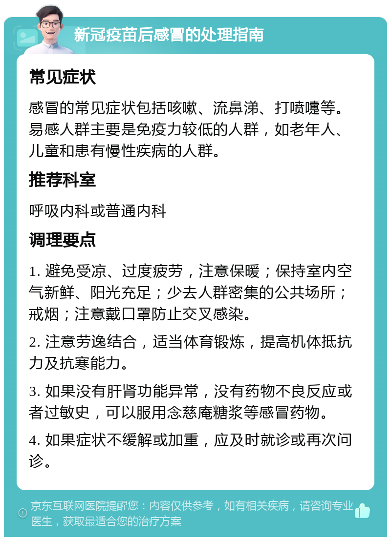 新冠疫苗后感冒的处理指南 常见症状 感冒的常见症状包括咳嗽、流鼻涕、打喷嚏等。易感人群主要是免疫力较低的人群，如老年人、儿童和患有慢性疾病的人群。 推荐科室 呼吸内科或普通内科 调理要点 1. 避免受凉、过度疲劳，注意保暖；保持室内空气新鲜、阳光充足；少去人群密集的公共场所；戒烟；注意戴口罩防止交叉感染。 2. 注意劳逸结合，适当体育锻炼，提高机体抵抗力及抗寒能力。 3. 如果没有肝肾功能异常，没有药物不良反应或者过敏史，可以服用念慈庵糖浆等感冒药物。 4. 如果症状不缓解或加重，应及时就诊或再次问诊。