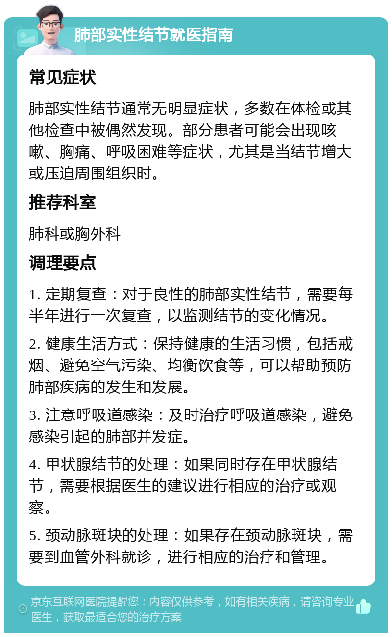 肺部实性结节就医指南 常见症状 肺部实性结节通常无明显症状，多数在体检或其他检查中被偶然发现。部分患者可能会出现咳嗽、胸痛、呼吸困难等症状，尤其是当结节增大或压迫周围组织时。 推荐科室 肺科或胸外科 调理要点 1. 定期复查：对于良性的肺部实性结节，需要每半年进行一次复查，以监测结节的变化情况。 2. 健康生活方式：保持健康的生活习惯，包括戒烟、避免空气污染、均衡饮食等，可以帮助预防肺部疾病的发生和发展。 3. 注意呼吸道感染：及时治疗呼吸道感染，避免感染引起的肺部并发症。 4. 甲状腺结节的处理：如果同时存在甲状腺结节，需要根据医生的建议进行相应的治疗或观察。 5. 颈动脉斑块的处理：如果存在颈动脉斑块，需要到血管外科就诊，进行相应的治疗和管理。