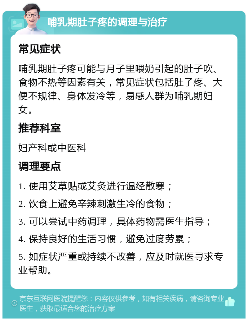 哺乳期肚子疼的调理与治疗 常见症状 哺乳期肚子疼可能与月子里喂奶引起的肚子吹、食物不热等因素有关，常见症状包括肚子疼、大便不规律、身体发冷等，易感人群为哺乳期妇女。 推荐科室 妇产科或中医科 调理要点 1. 使用艾草贴或艾灸进行温经散寒； 2. 饮食上避免辛辣刺激生冷的食物； 3. 可以尝试中药调理，具体药物需医生指导； 4. 保持良好的生活习惯，避免过度劳累； 5. 如症状严重或持续不改善，应及时就医寻求专业帮助。